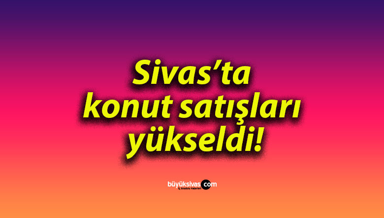 Sivas’ta konut satışları yükseldi!