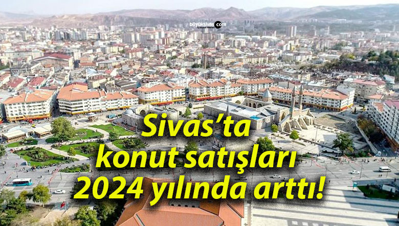 Sivas’ta konut satışları 2024 yılında arttı!