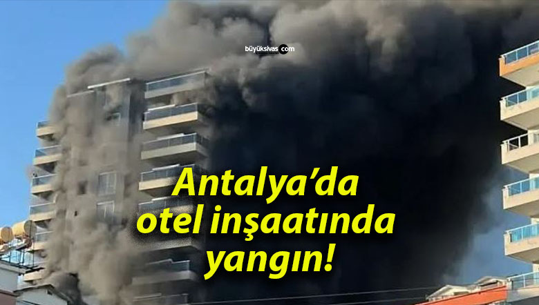 Antalya’da otel inşaatında yangın!