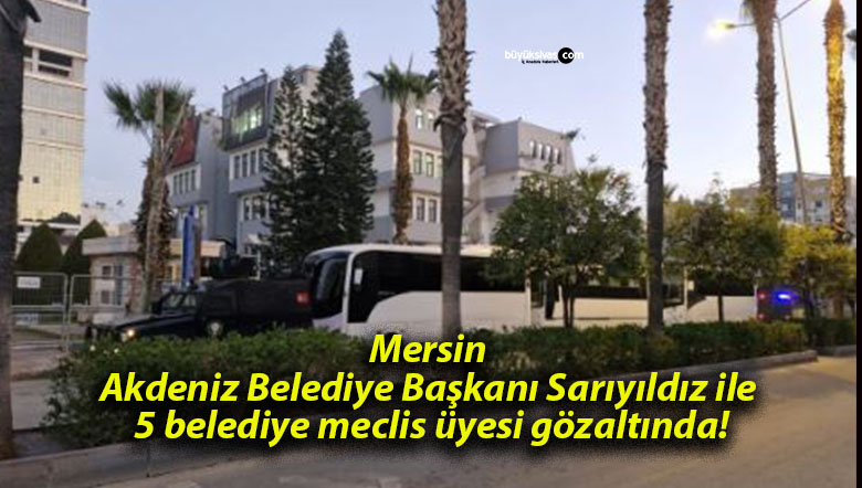 Mersin Akdeniz Belediye Başkanı Sarıyıldız ile 5 belediye meclis üyesi gözaltında!