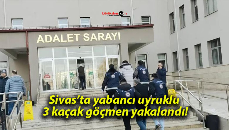 Sivas’ta yabancı uyruklu 3 kaçak göçmen yakalandı!