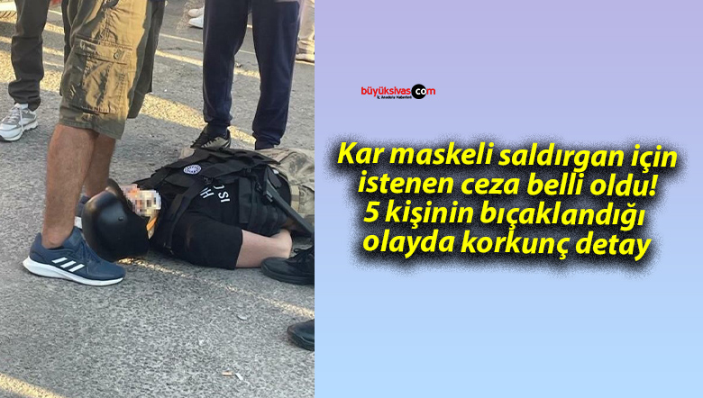 Kar maskeli saldırgan için istenen ceza belli oldu! 5 kişinin bıçaklandığı olayda korkunç detay