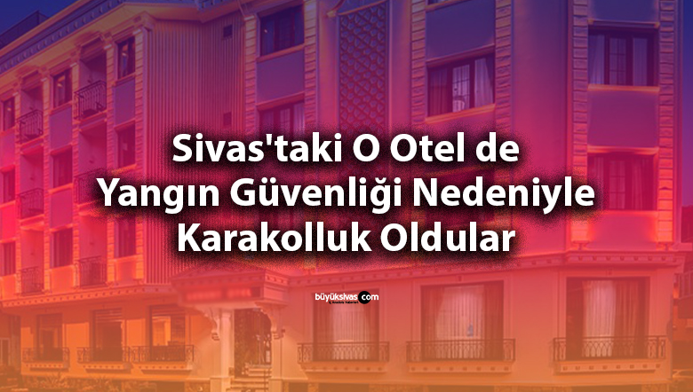 Sivas’taki O Otel de Yangın Güvenliği Nedeniyle Karakolluk Oldular