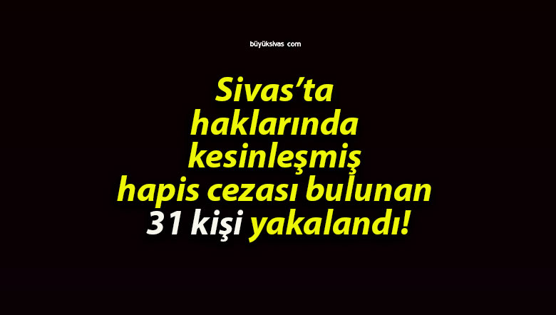 Sivas’ta haklarında kesinleşmiş hapis cezası bulunan 31 kişi yakalandı!