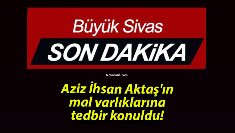 Aziz İhsan Aktaş’ın mal varlıklarına tedbir konuldu!