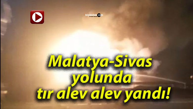 Malatya-Sivas yolunda tır alev alev yandı!