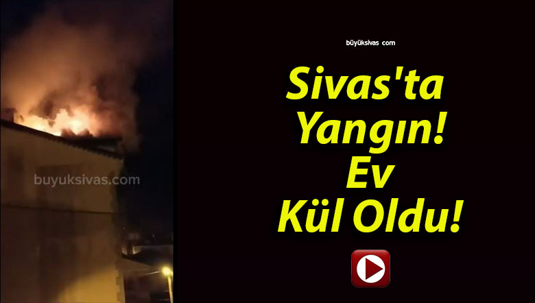 Sivas’ta Yangın! Ev Kül Oldu!