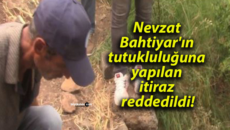 Nevzat Bahtiyar’ın tutukluluğuna yapılan itiraz reddedildi!