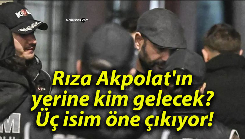 Rıza Akpolat’ın yerine kim gelecek? Üç isim öne çıkıyor!