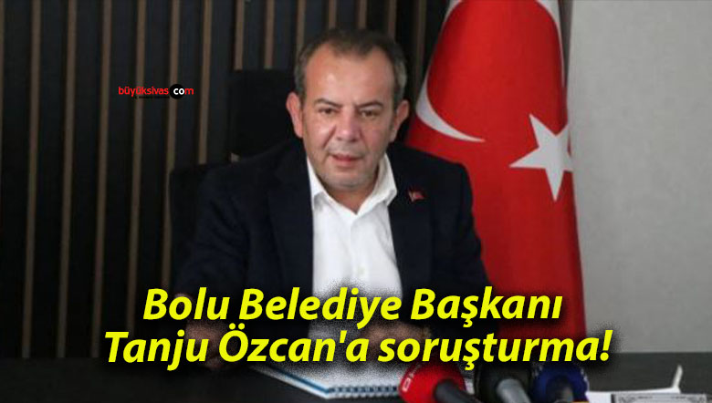 Bolu Belediye Başkanı Tanju Özcan’a soruşturma!