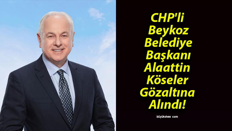 CHP’li Beykoz Belediye Başkanı Alaattin Köseler Gözaltına Alındı!