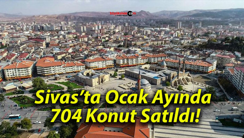 Sivas’ta Ocak Ayında 704 Konut Satıldı!