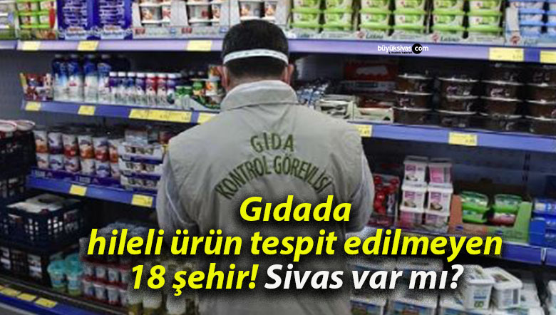 Gıdada hileli ürün tespit edilmeyen 18 şehir! Sivas var mı?