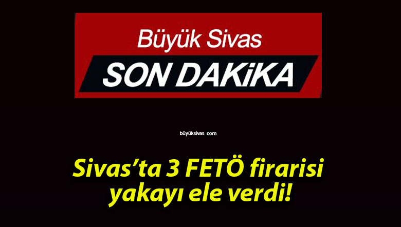 Sivas’ta 3 FETÖ firarisi yakayı ele verdi!