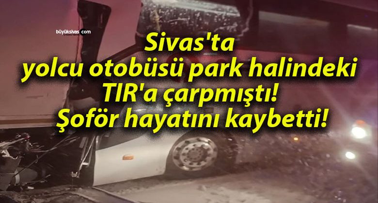 Sivas’ta yolcu otobüsü, park halindeki TIR’a çarpmıştı! Şoför hayatını kaybetti!