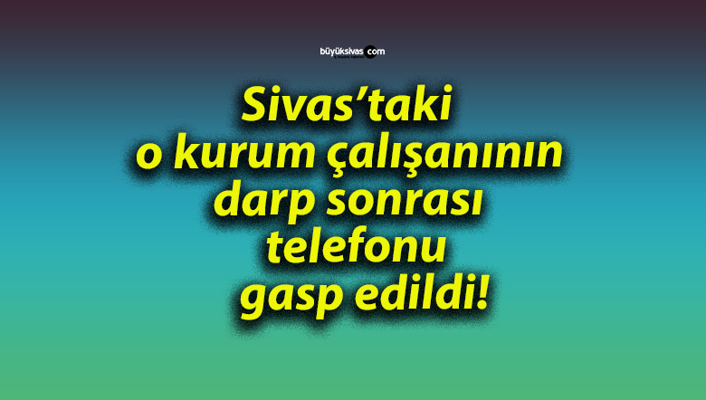 Sivas’taki o kurum çalışanının darp sonrası telefonu gasp edildi!