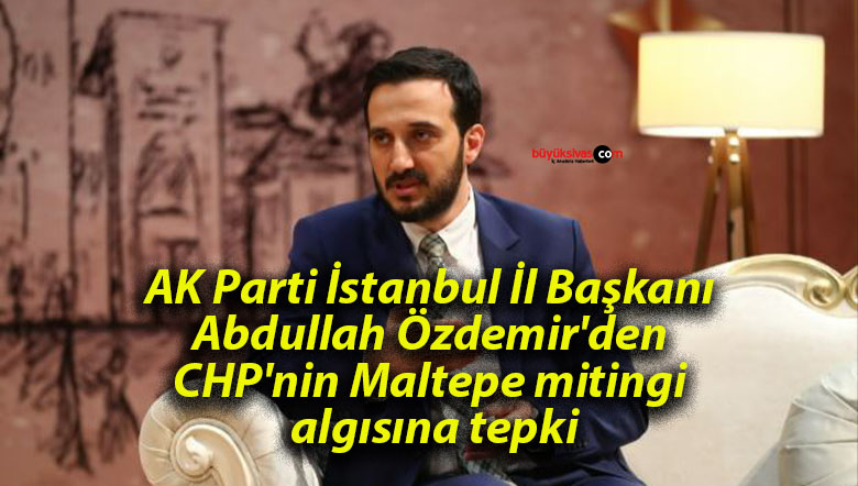 AK Parti İstanbul İl Başkanı Abdullah Özdemir’den CHP’nin Maltepe mitingi algısına tepki