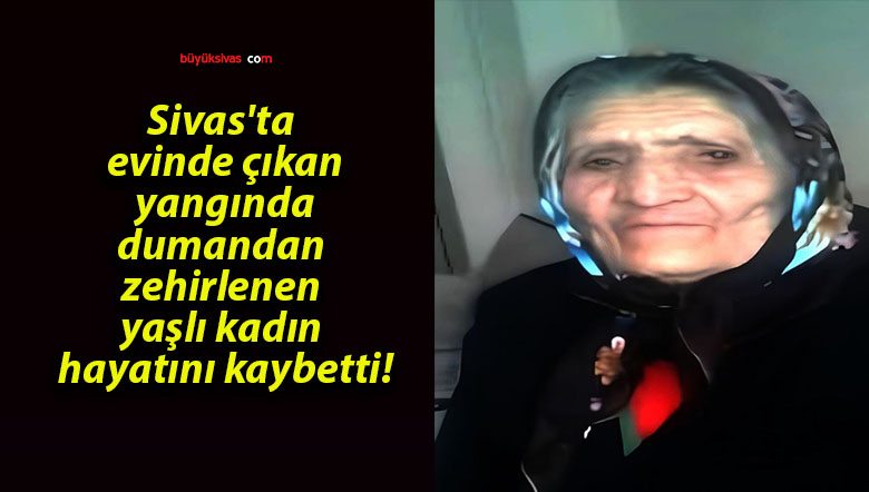 Sivas’ta evinde çıkan yangında dumandan zehirlenen yaşlı kadın hayatını kaybetti!