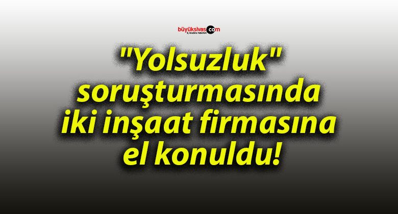 “Yolsuzluk” soruşturmasında iki inşaat firmasına el konuldu!