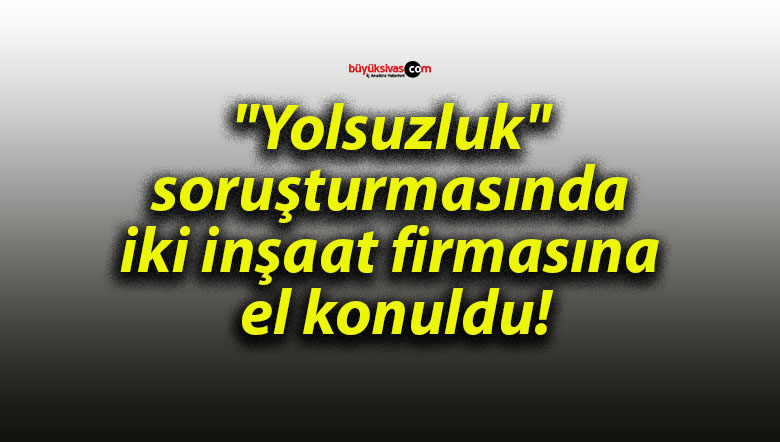 “Yolsuzluk” soruşturmasında iki inşaat firmasına el konuldu!