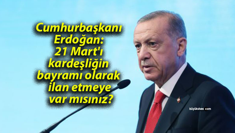 Cumhurbaşkanı Erdoğan: 21 Mart’ı kardeşliğin bayramı olarak ilan etmeye var mısınız?