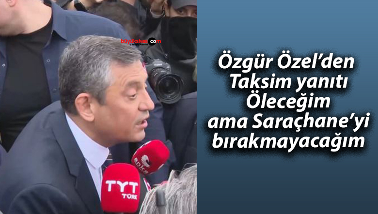 Özgür Özel’den Taksim yanıtı: Öleceğim ama Saraçhane’yi bırakmayacağım