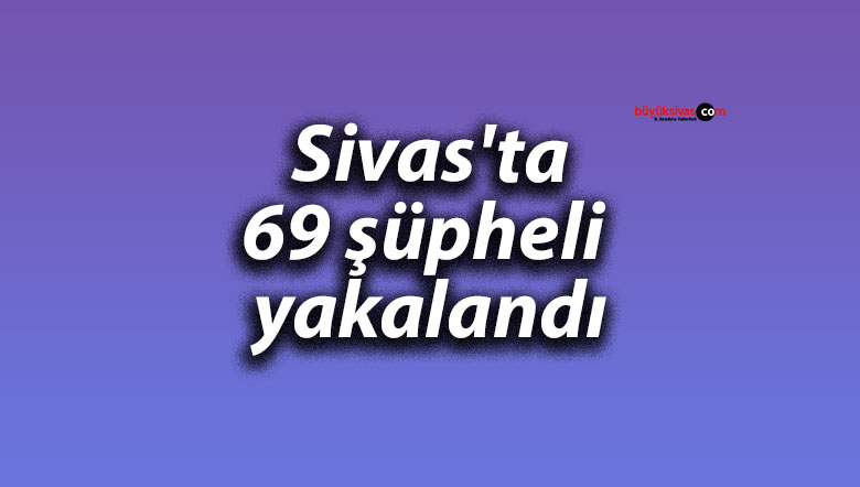 Sivas’ta 69 şüpheli yakalandı