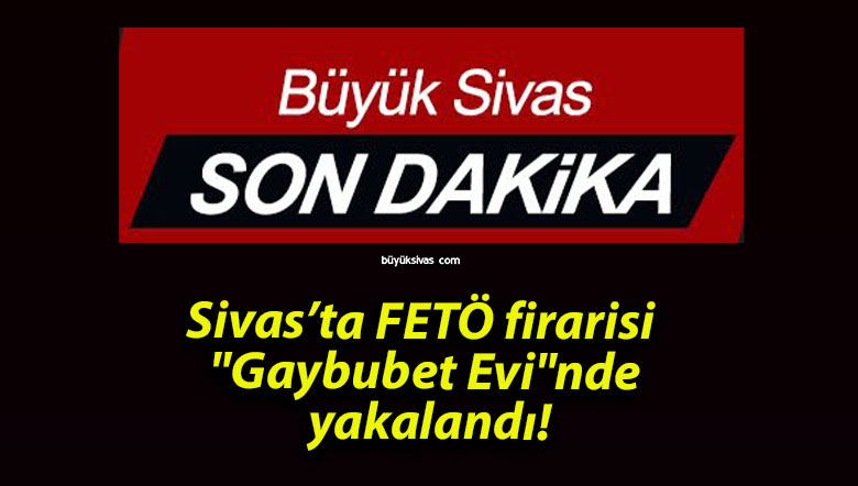 Sivas’ta FETÖ firarisi “Gaybubet Evi”nde yakalandı!
