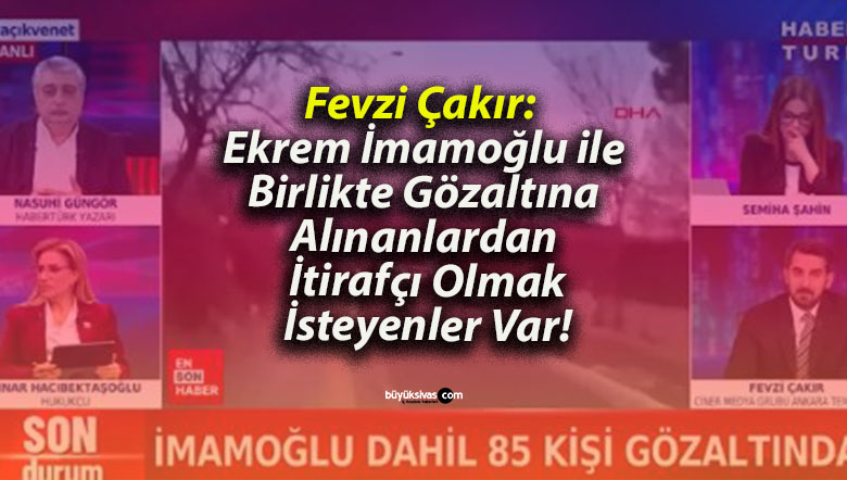 Fevzi Çakır: Ekrem İmamoğlu ile Birlikte Gözaltına Alınanlardan İtirafçı Olmak İsteyenler Var!