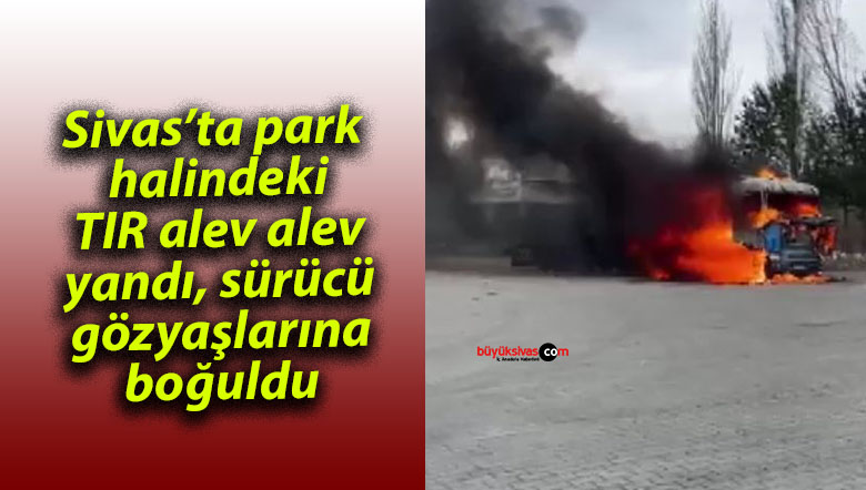 Sivas’ta park halindeki TIR alev alev yandı, sürücü gözyaşlarına boğuldu