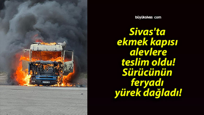 Sivas’ta ekmek kapısı alevlere teslim oldu! Sürücünün feryadı yürek dağladı!