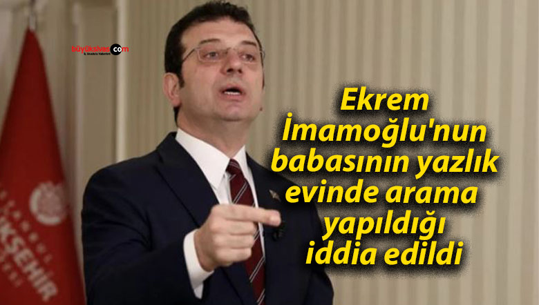 Ekrem İmamoğlu’nun babasının yazlık evinde arama yapıldığı iddia edildi