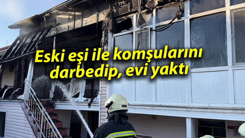 Eski eşi ile komşularını darbedip, evi yaktı