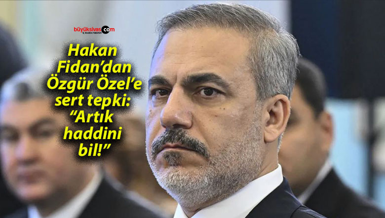 Hakan Fidan’dan Özgür Özel’e sert tepki: “Artık haddini bil!”