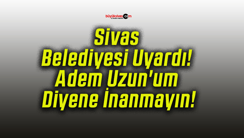 Sivas Belediyesi Uyardı! Adem Uzun’um Diyene İnanmayın!