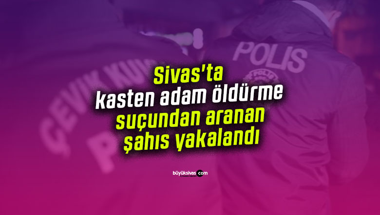 Sivas’ta kasten adam öldürme suçundan aranan şahıs yakalandı