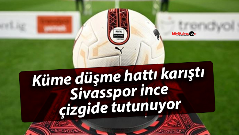 Küme düşme hattı karıştı, Sivasspor ince çizgide tutunuyor