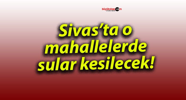 Sivas’ta o mahallelerde sular kesilecek!