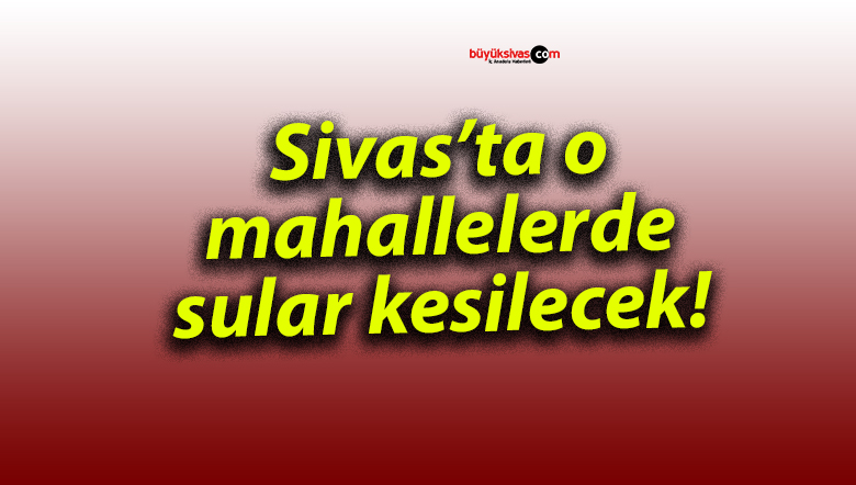 Sivas’ta o mahallelerde sular kesilecek!