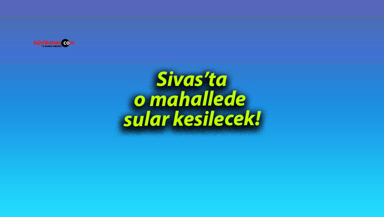 Sivas’ta o mahallede sular kesilecek!