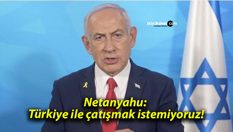 Netanyahu: Türkiye ile çatışmak istemiyoruz!