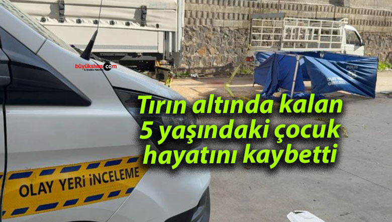 Tırın altında kalan 5 yaşındaki çocuk hayatını kaybetti
