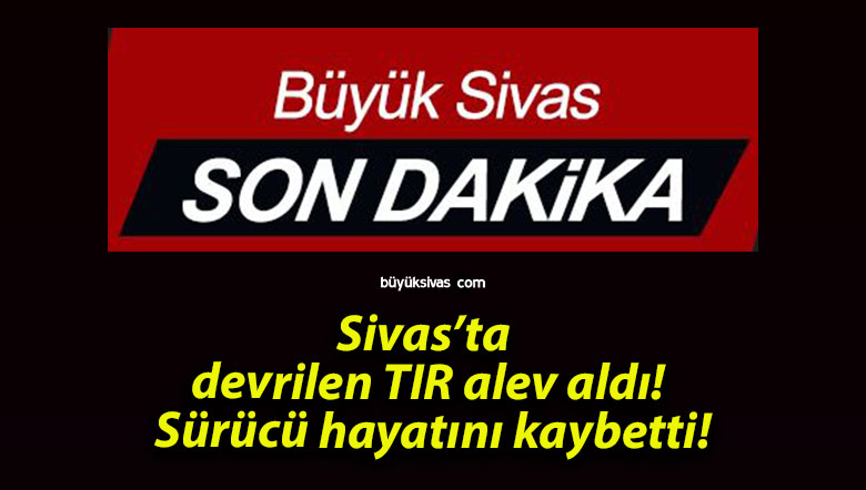Sivas’ta devrilen TIR alev aldı! Sürücü hayatını kaybetti!