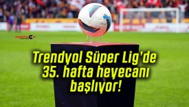 Trendyol Süper Lig’de 35. hafta heyecanı başlıyor!