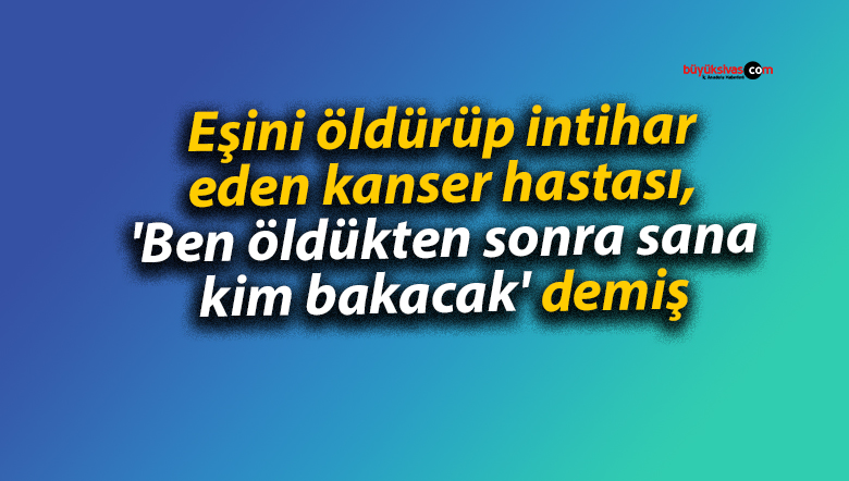 Eşini öldürüp intihar eden kanser hastası, ‘Ben öldükten sonra sana kim bakacak’ demiş