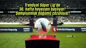 Trendyol Süper Lig’de 36. hafta heyecanı başlıyor! Şampiyonluk düğümü çözülüyor!