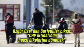 Özgür Özel’den Suriyeliler çıkışı: “CHP iktidarında hepsi ülkelerine dönecek”