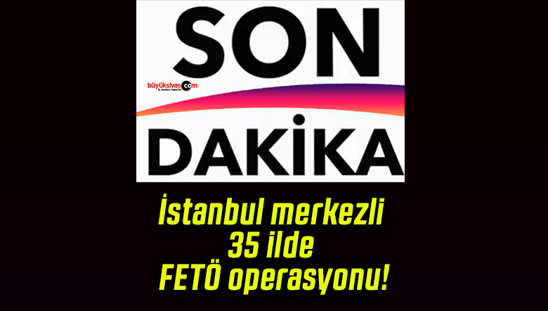 İstanbul merkezli 35 ilde FETÖ operasyonu!