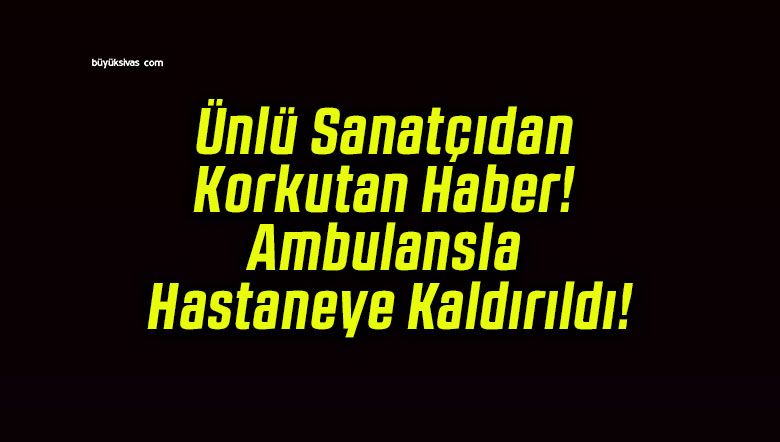 Ünlü Sanatçıdan Korkutan Haber! Ambulansla Hastaneye Kaldırıldı!