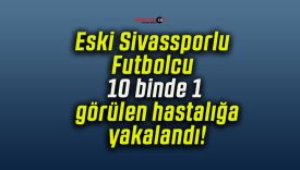 Eski Sivassporlu Futbolcu 10 binde 1 görülen hastalığa yakalandı!